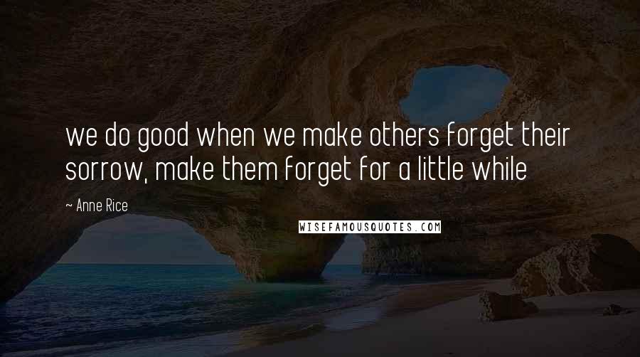 Anne Rice Quotes: we do good when we make others forget their sorrow, make them forget for a little while