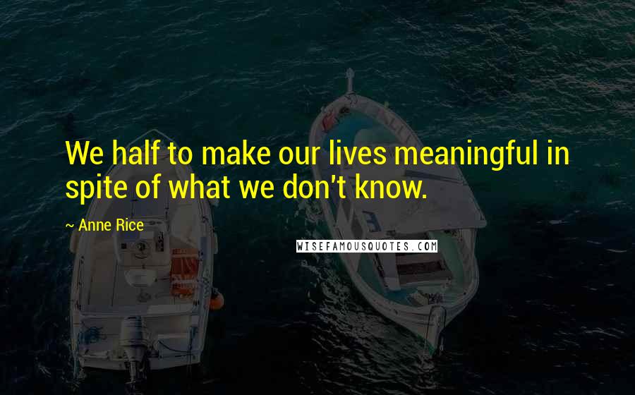 Anne Rice Quotes: We half to make our lives meaningful in spite of what we don't know.