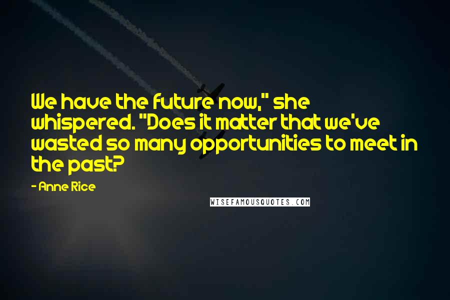 Anne Rice Quotes: We have the future now," she whispered. "Does it matter that we've wasted so many opportunities to meet in the past?