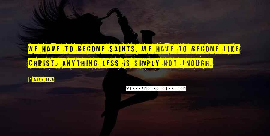 Anne Rice Quotes: We have to become saints. We have to become like Christ. Anything less is simply not enough.