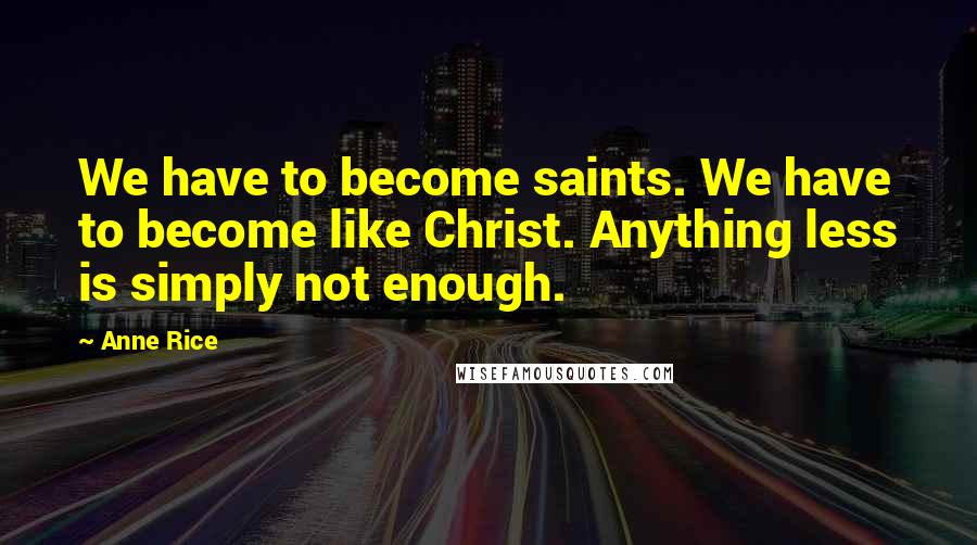 Anne Rice Quotes: We have to become saints. We have to become like Christ. Anything less is simply not enough.