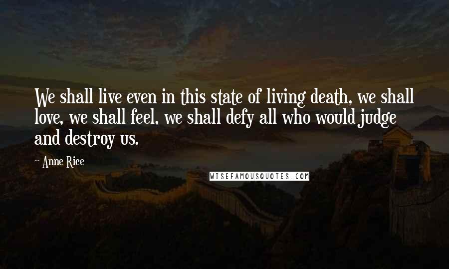 Anne Rice Quotes: We shall live even in this state of living death, we shall love, we shall feel, we shall defy all who would judge and destroy us.