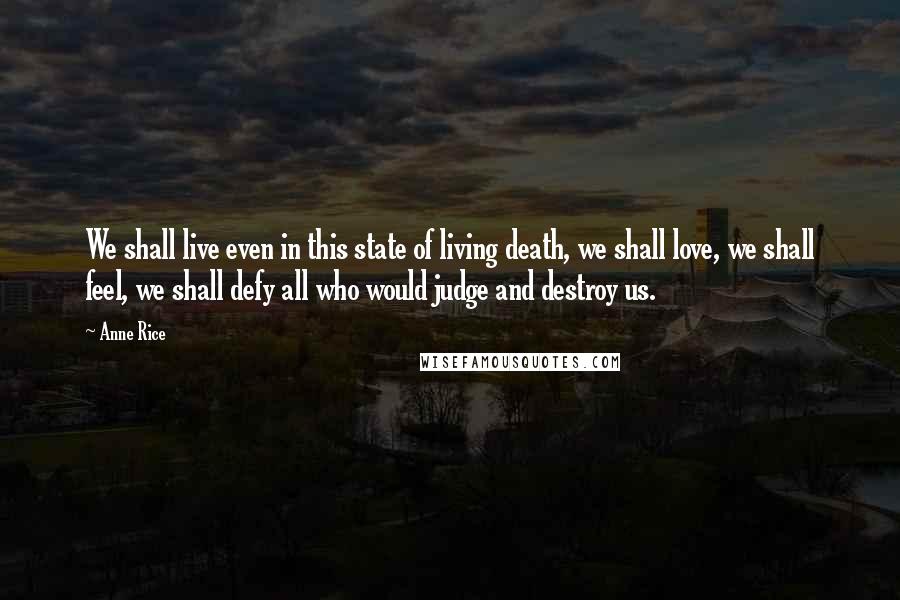 Anne Rice Quotes: We shall live even in this state of living death, we shall love, we shall feel, we shall defy all who would judge and destroy us.