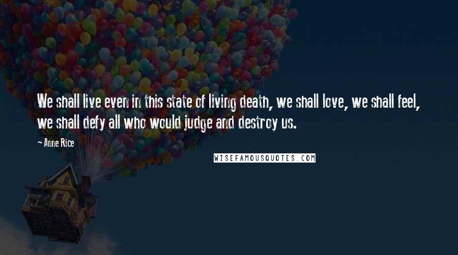 Anne Rice Quotes: We shall live even in this state of living death, we shall love, we shall feel, we shall defy all who would judge and destroy us.