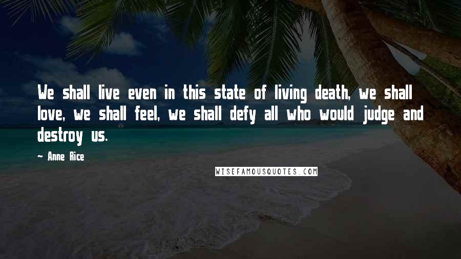 Anne Rice Quotes: We shall live even in this state of living death, we shall love, we shall feel, we shall defy all who would judge and destroy us.