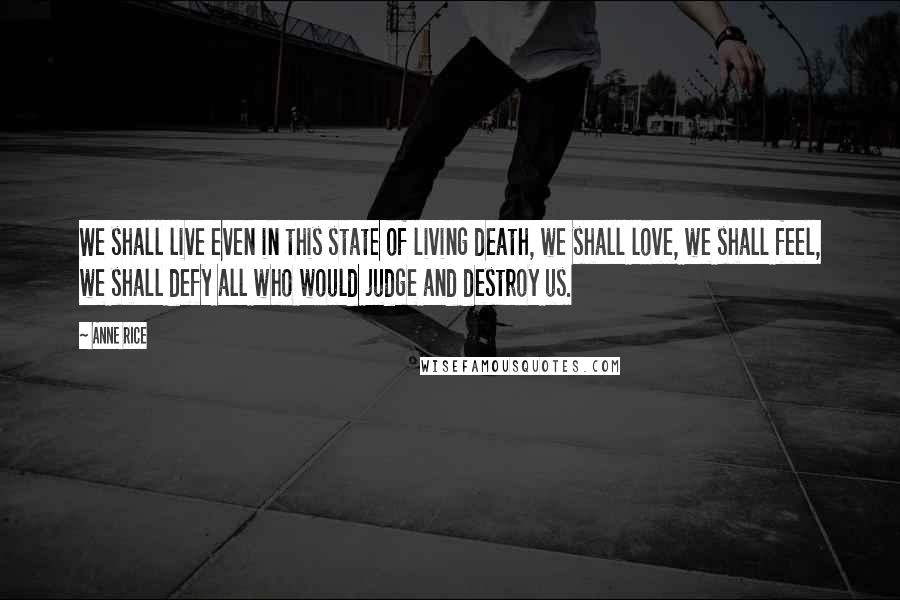 Anne Rice Quotes: We shall live even in this state of living death, we shall love, we shall feel, we shall defy all who would judge and destroy us.