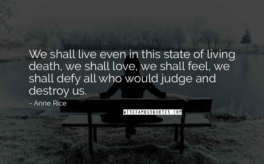 Anne Rice Quotes: We shall live even in this state of living death, we shall love, we shall feel, we shall defy all who would judge and destroy us.