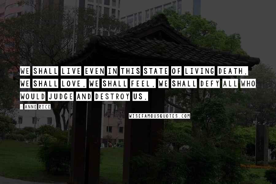 Anne Rice Quotes: We shall live even in this state of living death, we shall love, we shall feel, we shall defy all who would judge and destroy us.