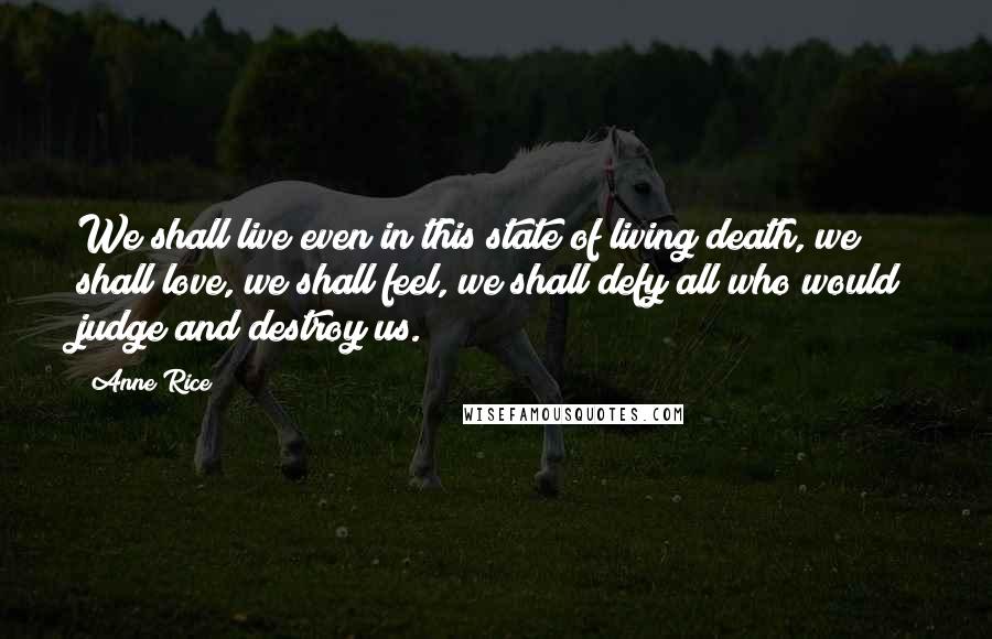 Anne Rice Quotes: We shall live even in this state of living death, we shall love, we shall feel, we shall defy all who would judge and destroy us.