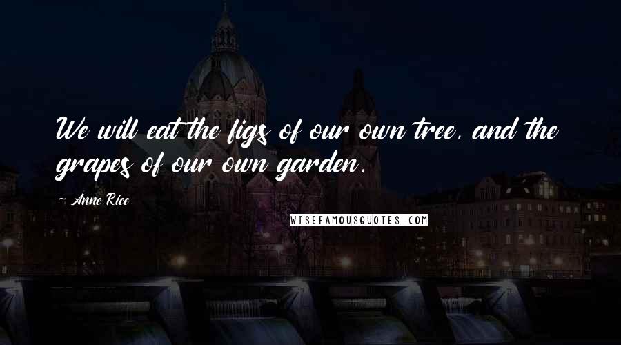 Anne Rice Quotes: We will eat the figs of our own tree, and the grapes of our own garden.