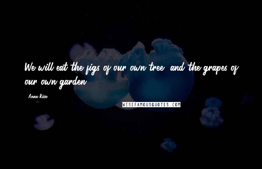 Anne Rice Quotes: We will eat the figs of our own tree, and the grapes of our own garden.