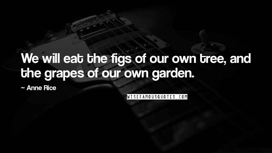 Anne Rice Quotes: We will eat the figs of our own tree, and the grapes of our own garden.