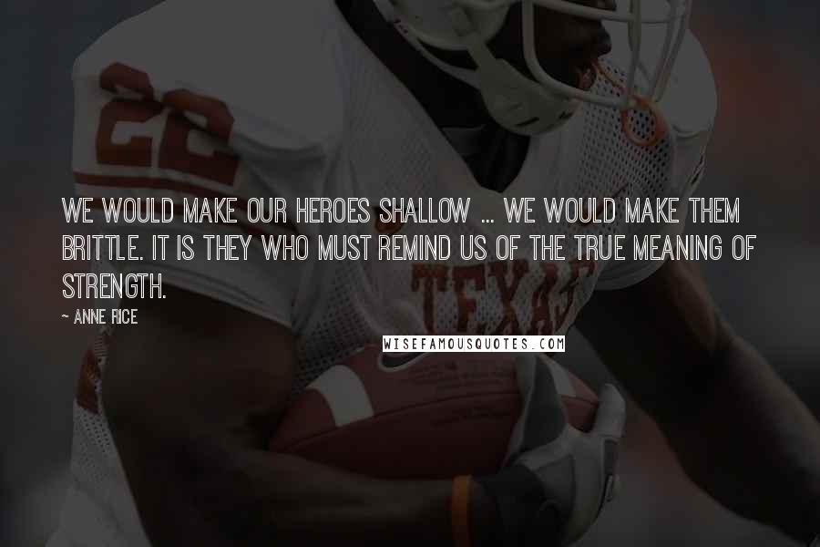 Anne Rice Quotes: We would make our heroes shallow ... We would make them brittle. It is they who must remind us of the true meaning of strength.