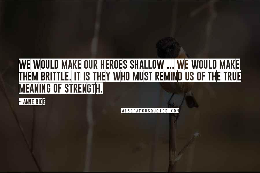 Anne Rice Quotes: We would make our heroes shallow ... We would make them brittle. It is they who must remind us of the true meaning of strength.