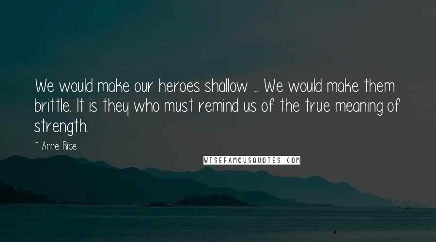 Anne Rice Quotes: We would make our heroes shallow ... We would make them brittle. It is they who must remind us of the true meaning of strength.