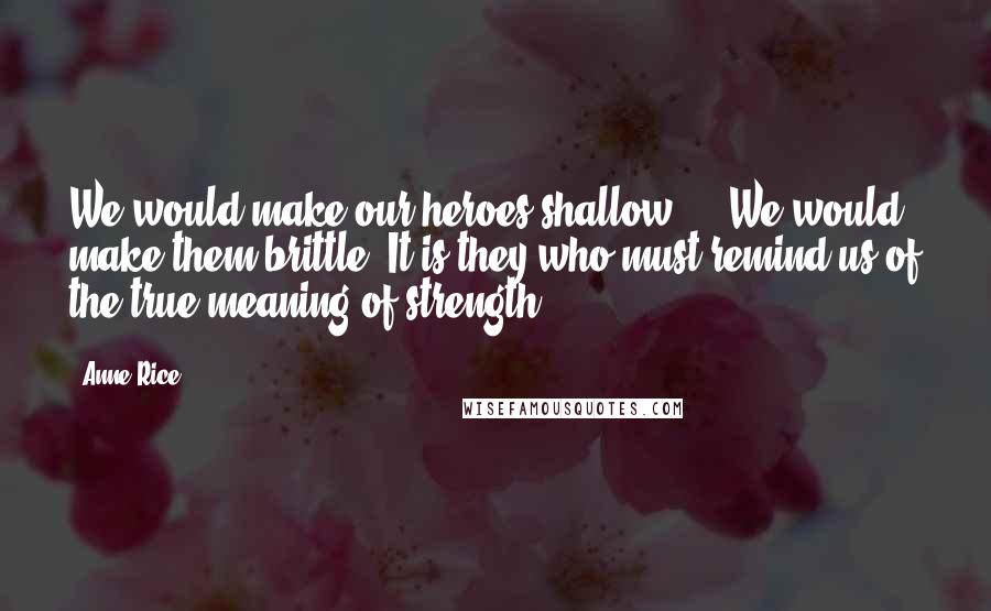 Anne Rice Quotes: We would make our heroes shallow ... We would make them brittle. It is they who must remind us of the true meaning of strength.