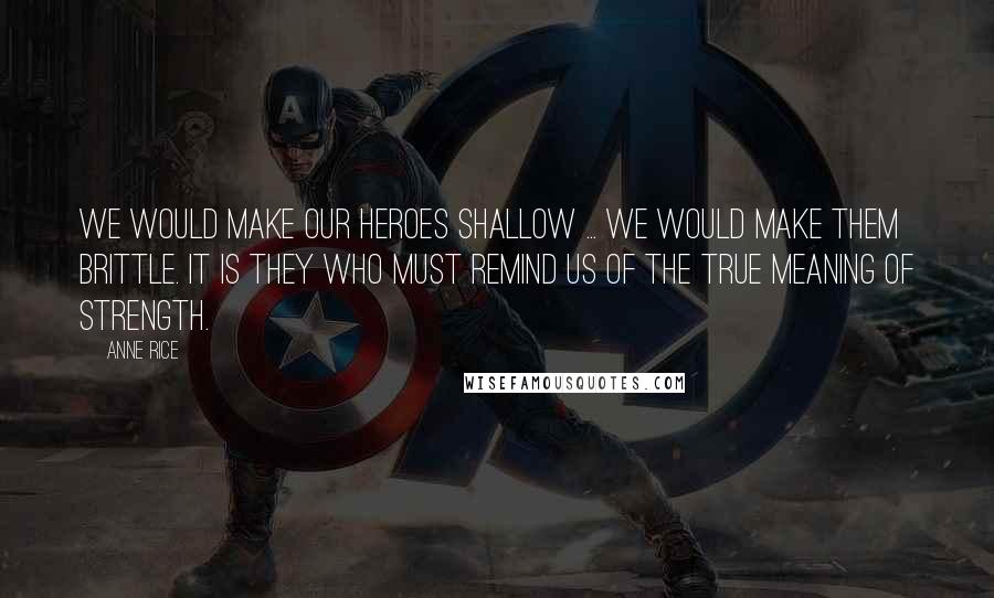 Anne Rice Quotes: We would make our heroes shallow ... We would make them brittle. It is they who must remind us of the true meaning of strength.