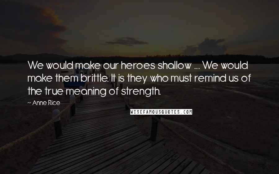 Anne Rice Quotes: We would make our heroes shallow ... We would make them brittle. It is they who must remind us of the true meaning of strength.