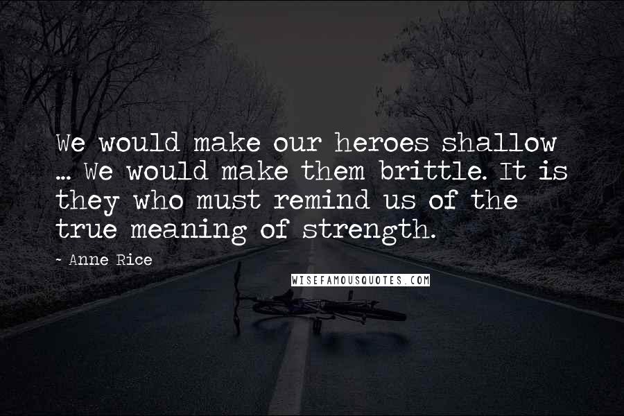 Anne Rice Quotes: We would make our heroes shallow ... We would make them brittle. It is they who must remind us of the true meaning of strength.
