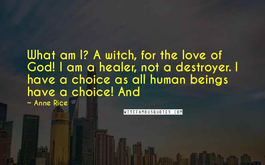 Anne Rice Quotes: What am I? A witch, for the love of God! I am a healer, not a destroyer. I have a choice as all human beings have a choice! And