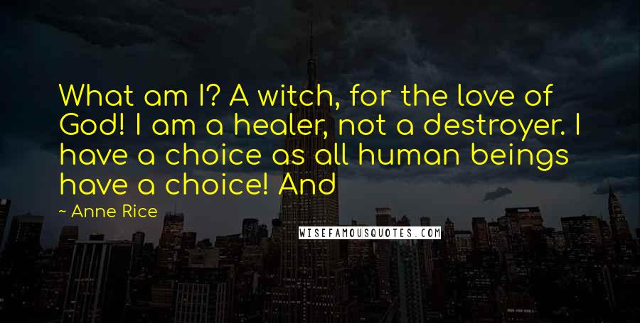 Anne Rice Quotes: What am I? A witch, for the love of God! I am a healer, not a destroyer. I have a choice as all human beings have a choice! And