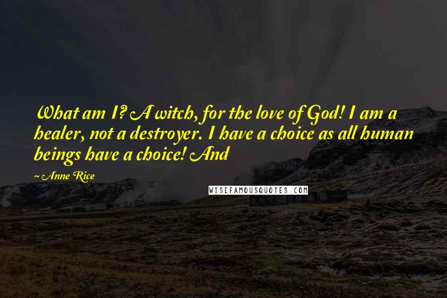 Anne Rice Quotes: What am I? A witch, for the love of God! I am a healer, not a destroyer. I have a choice as all human beings have a choice! And