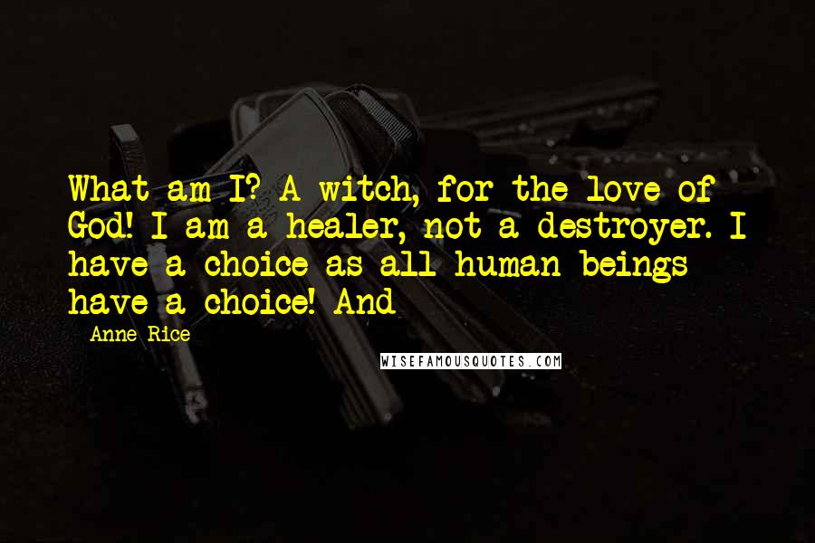 Anne Rice Quotes: What am I? A witch, for the love of God! I am a healer, not a destroyer. I have a choice as all human beings have a choice! And