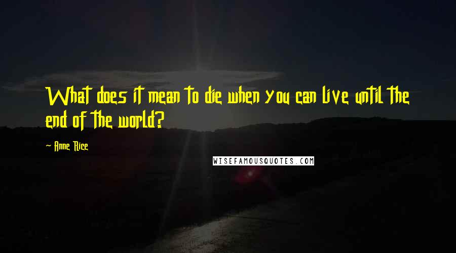 Anne Rice Quotes: What does it mean to die when you can live until the end of the world?