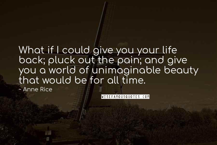 Anne Rice Quotes: What if I could give you your life back; pluck out the pain; and give you a world of unimaginable beauty that would be for all time.