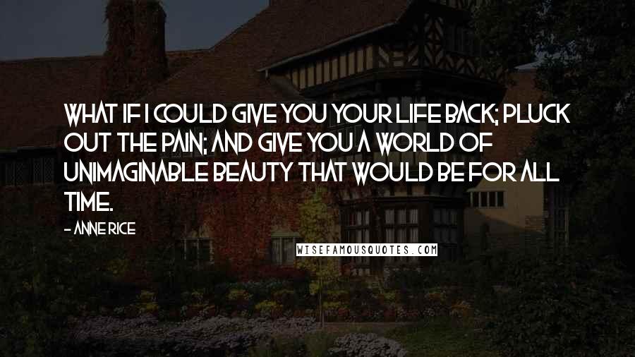 Anne Rice Quotes: What if I could give you your life back; pluck out the pain; and give you a world of unimaginable beauty that would be for all time.