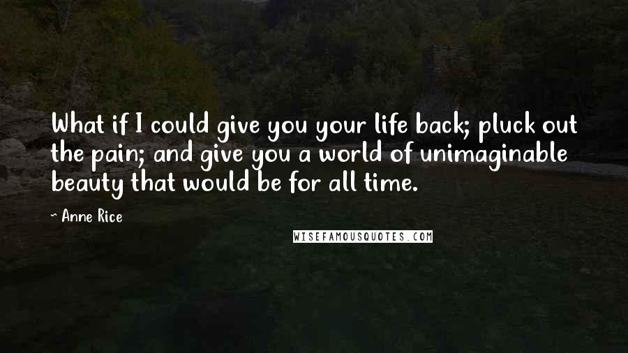 Anne Rice Quotes: What if I could give you your life back; pluck out the pain; and give you a world of unimaginable beauty that would be for all time.