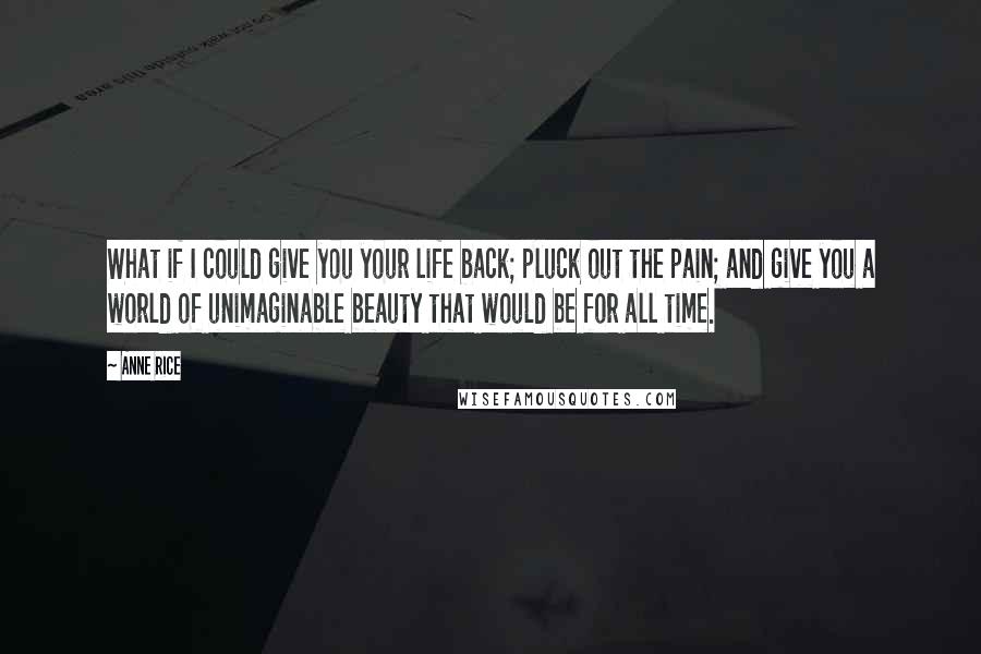 Anne Rice Quotes: What if I could give you your life back; pluck out the pain; and give you a world of unimaginable beauty that would be for all time.