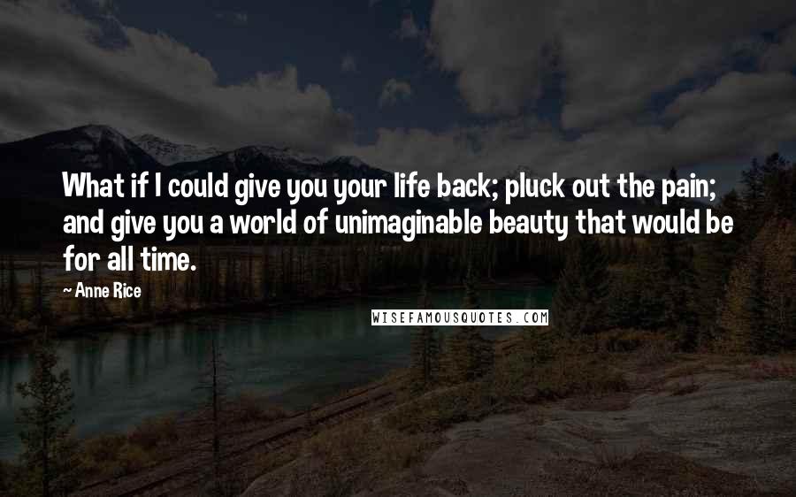 Anne Rice Quotes: What if I could give you your life back; pluck out the pain; and give you a world of unimaginable beauty that would be for all time.