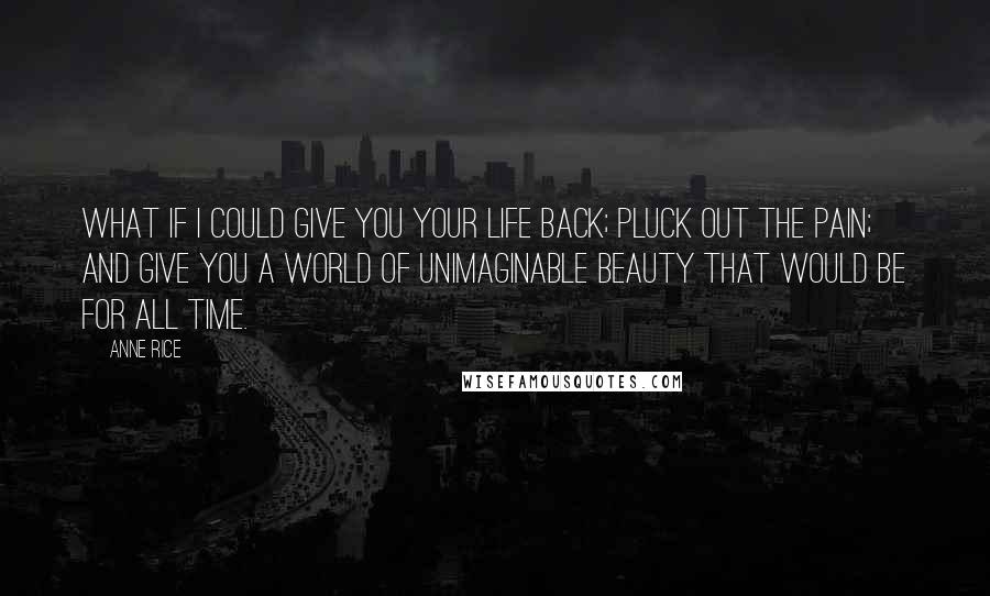 Anne Rice Quotes: What if I could give you your life back; pluck out the pain; and give you a world of unimaginable beauty that would be for all time.