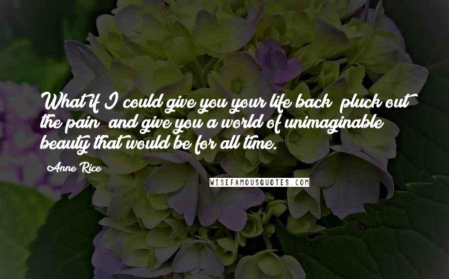 Anne Rice Quotes: What if I could give you your life back; pluck out the pain; and give you a world of unimaginable beauty that would be for all time.