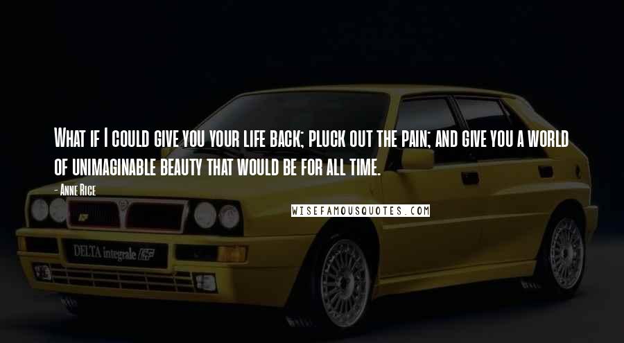 Anne Rice Quotes: What if I could give you your life back; pluck out the pain; and give you a world of unimaginable beauty that would be for all time.