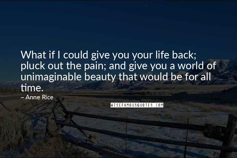 Anne Rice Quotes: What if I could give you your life back; pluck out the pain; and give you a world of unimaginable beauty that would be for all time.