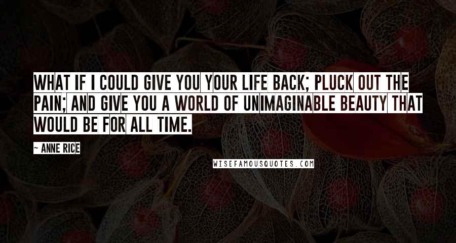 Anne Rice Quotes: What if I could give you your life back; pluck out the pain; and give you a world of unimaginable beauty that would be for all time.