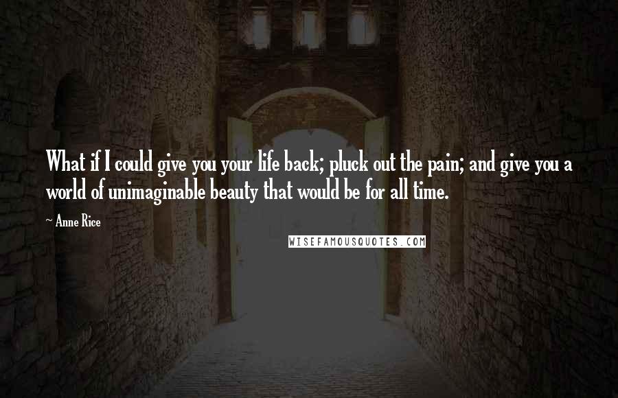 Anne Rice Quotes: What if I could give you your life back; pluck out the pain; and give you a world of unimaginable beauty that would be for all time.