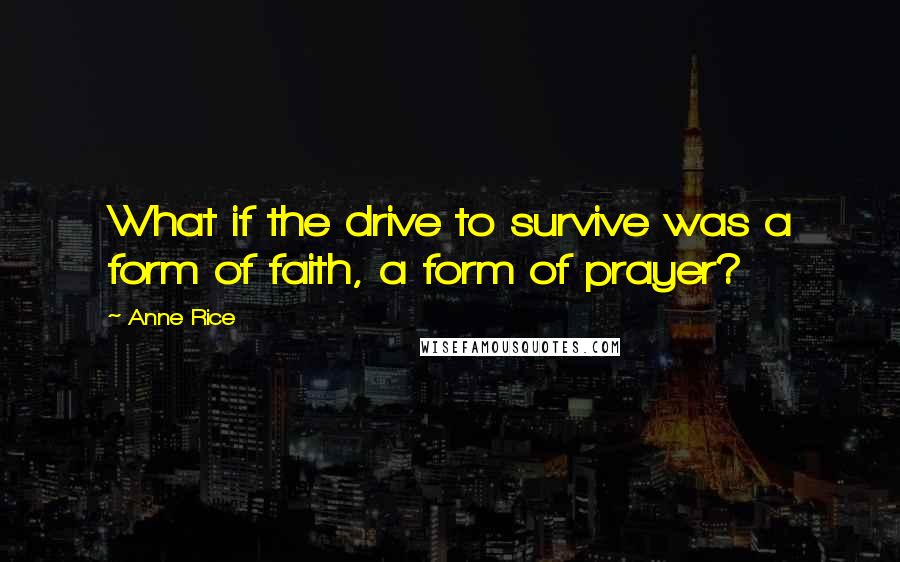 Anne Rice Quotes: What if the drive to survive was a form of faith, a form of prayer?