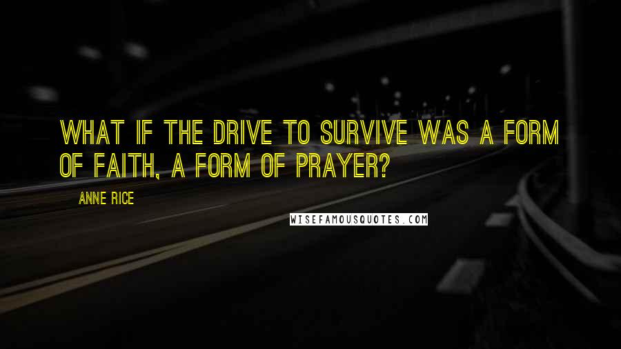 Anne Rice Quotes: What if the drive to survive was a form of faith, a form of prayer?