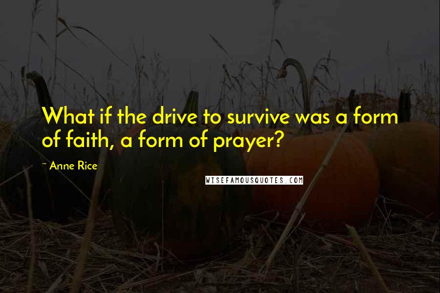 Anne Rice Quotes: What if the drive to survive was a form of faith, a form of prayer?