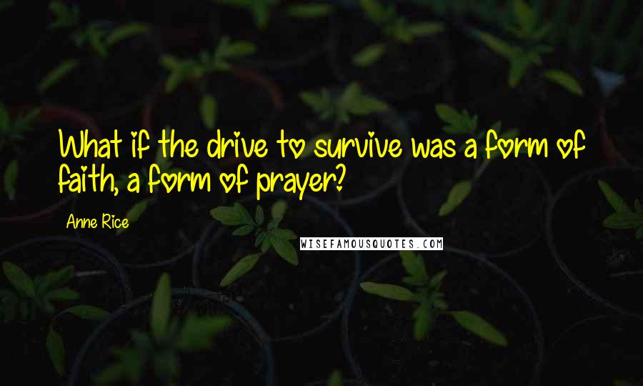 Anne Rice Quotes: What if the drive to survive was a form of faith, a form of prayer?