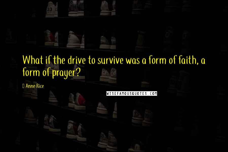 Anne Rice Quotes: What if the drive to survive was a form of faith, a form of prayer?