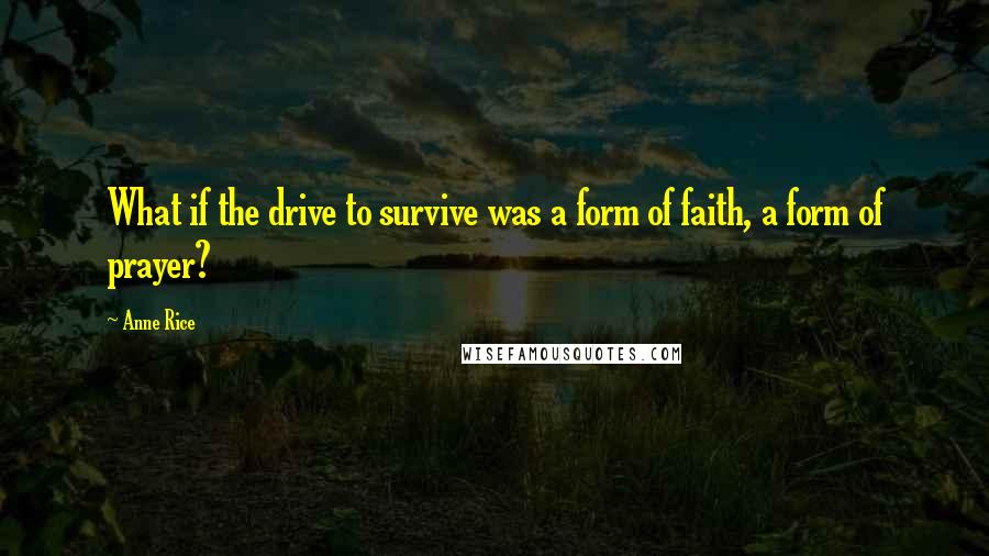 Anne Rice Quotes: What if the drive to survive was a form of faith, a form of prayer?