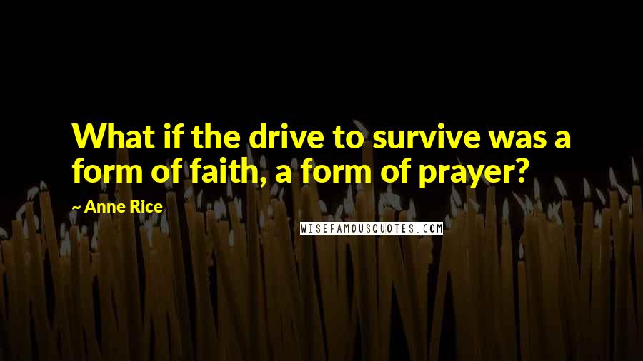 Anne Rice Quotes: What if the drive to survive was a form of faith, a form of prayer?