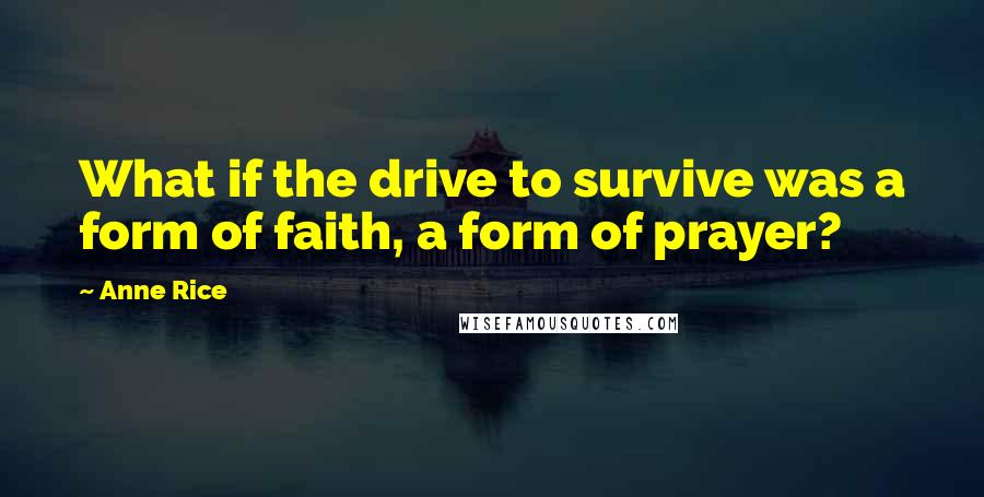 Anne Rice Quotes: What if the drive to survive was a form of faith, a form of prayer?