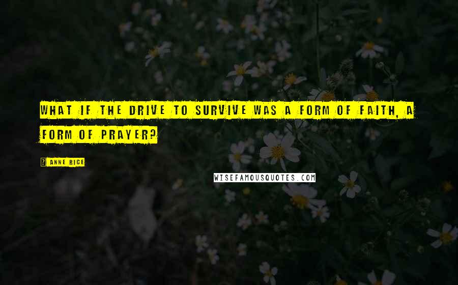 Anne Rice Quotes: What if the drive to survive was a form of faith, a form of prayer?