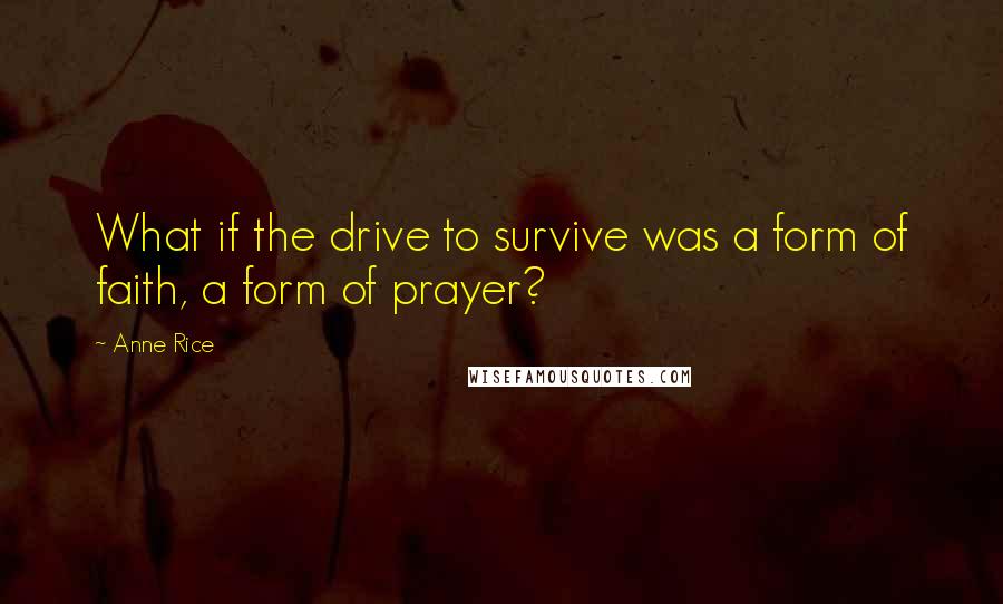 Anne Rice Quotes: What if the drive to survive was a form of faith, a form of prayer?