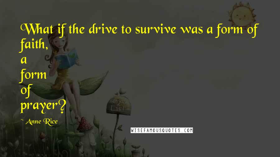 Anne Rice Quotes: What if the drive to survive was a form of faith, a form of prayer?